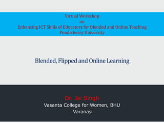 Blended,FlippedandOnlineLearning
Dr. Jai Singh
Vasanta College for Women, BHU
Varanasi
Virtual Workshop
on
Enhancing ICT Skills of Educators for Blended and Online Teaching
Pondicherry University
 