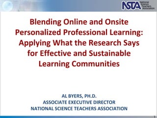 AL BYERS, PH.D.
ASSOCIATE EXECUTIVE DIRECTOR
NATIONAL SCIENCE TEACHERS ASSOCIATION
Blending Online and Onsite
Personalized Professional Learning:
Applying What the Research Says
for Effective and Sustainable
Learning Communities
1
 