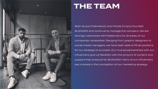 THE TEAM
Both Surjya Chakraborty and Nicola Crusius founded
BLENDED and continue to manage the company. We are
strongly networked with freelancers for all areas of our
companies necessities. Ranging from graphic designers to
social media managers, we have been able to ﬁll all positions
for our strategy to succeed. Our mutual partnerships with our
inﬂuencers give us ﬂexibility with the amount of content and
support they produce for BLENDED. Many of our inﬂuencers
are involved in the conception of our marketing strategy.
 