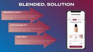 BLENDED. SOLUTION
GENDER FLUIDITY
We have opened the doors to male beauty and
LGBTQ beauty, for a more gender neutral
environment.
SUSTAINABILITY
Only sustainable products: natural, organic,
vegan, animal cruelty-free
CONTENT
Extensive content from beauty inﬂuencers giving
the consumers information and tips on each
product or brand
 