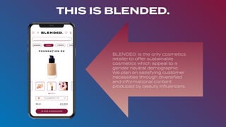 THIS IS BLENDED.
BLENDED. is the only cosmetics
retailer to offer sustainable
cosmetics which appeal to a
gender neutral demographic.
We plan on satisfying customer
necessities through diversiﬁed
and informational content
produced by beauty inﬂuencers.
 