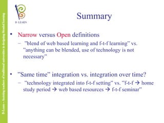 Summary
• Narrow versus Open definitions
– ”blend of web based learning and f-t-f learning” vs.
”anything can be blended, use of technology is not
necessary”

• ”Same time” integration vs. integration over time?
– ”technology integrated into f-t-f setting” vs. ”f-t-f  home
study period  web based resources  f-t-f seminar”

 