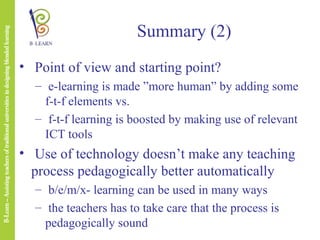 Summary (2)
• Point of view and starting point?
– e-learning is made ”more human” by adding some
f-t-f elements vs.
– f-t-f learning is boosted by making use of relevant
ICT tools

• Use of technology doesn’t make any teaching
process pedagogically better automatically
– b/e/m/x- learning can be used in many ways
– the teachers has to take care that the process is
pedagogically sound

 