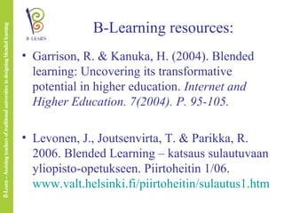 B-Learning resources:
• Garrison, R. & Kanuka, H. (2004). Blended
learning: Uncovering its transformative
potential in higher education. Internet and
Higher Education. 7(2004). P. 95-105.
• Levonen, J., Joutsenvirta, T. & Parikka, R.
2006. Blended Learning – katsaus sulautuvaan
yliopisto-opetukseen. Piirtoheitin 1/06.
www.valt.helsinki.fi/piirtoheitin/sulautus1.htm

 