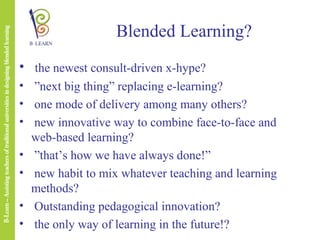 Blended Learning?
• the newest consult-driven x-hype?
• ”next big thing” replacing e-learning?
• one mode of delivery among many others?
• new innovative way to combine face-to-face and
web-based learning?
• ”that’s how we have always done!”
• new habit to mix whatever teaching and learning
methods?
• Outstanding pedagogical innovation?
• the only way of learning in the future!?

 