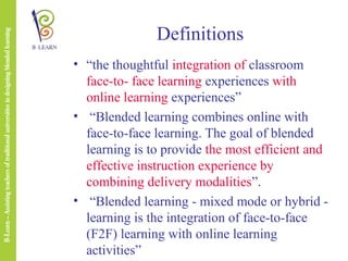 Definitions
• “the thoughtful integration of classroom
face-to- face learning experiences with
online learning experiences”
• “Blended learning combines online with
face-to-face learning. The goal of blended
learning is to provide the most efficient and
effective instruction experience by
combining delivery modalities”.
• “Blended learning - mixed mode or hybrid learning is the integration of face-to-face
(F2F) learning with online learning
activities”

 