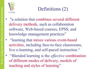 Definitions (2)
• "a solution that combines several different
delivery methods, such as collaboration
software, Web-based courses, EPSS, and
knowledge management practices”
• “learning that mixes various event-based
activities, including face-to-face classrooms,
live e-learning, and self-paced instruction.“
• “Blended learning is the effective combination
of different modes of delivery, models of
teaching and styles of learning”

 