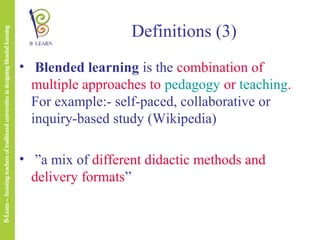 Definitions (3)
• Blended learning is the combination of
multiple approaches to pedagogy or teaching.
For example:- self-paced, collaborative or
inquiry-based study (Wikipedia)
• ”a mix of different didactic methods and
delivery formats”

 