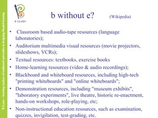 b without e?
•
•
•
•
•
•

•

(Wikipedia)

Classroom based audio-tape resources (language
laboratories);
Auditorium multimedia visual resources (movie projectors,
slideshows, VCRs);
Textual resources: textbooks, exercise books
Home-learning resources (video & audio recordings);
Blackboard and whiteboard resources, including high-tech
"printing whiteboards" and "online whiteboards";
Demonstration resources, including "museum exhibits",
"laboratory experiments", live theatre, historic re-enactment,
hands-on workshops, role-playing, etc;
Non-instructional education resources, such as examination,
quizzes, invigilation, test-grading, etc.

 
