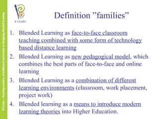 Definition ”families”
1. Blended Learning as face-to-face classroom
teaching combined with some form of technology
based distance learning
2. Blended Learning as new pedagogical model, which
combines the best parts of face-to-face and online
learning
3. Blended Learning as a combination of different
learning environments (classroom, work placement,
project work)
4. Blended learning as a means to introduce modern
learning theories into Higher Education.

 