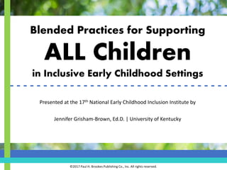 Blended Practices for Supporting
ALL Children
in Inclusive Early Childhood Settings
Presented at the 17th National Early Childhood Inclusion Institute by
Jennifer Grisham-Brown, Ed.D. | University of Kentucky
©2017 Paul H. Brookes Publishing Co., Inc. All rights reserved.
- - - - - - - - - - - - - - - - - - - - - - - - - - - - - - - - -
 