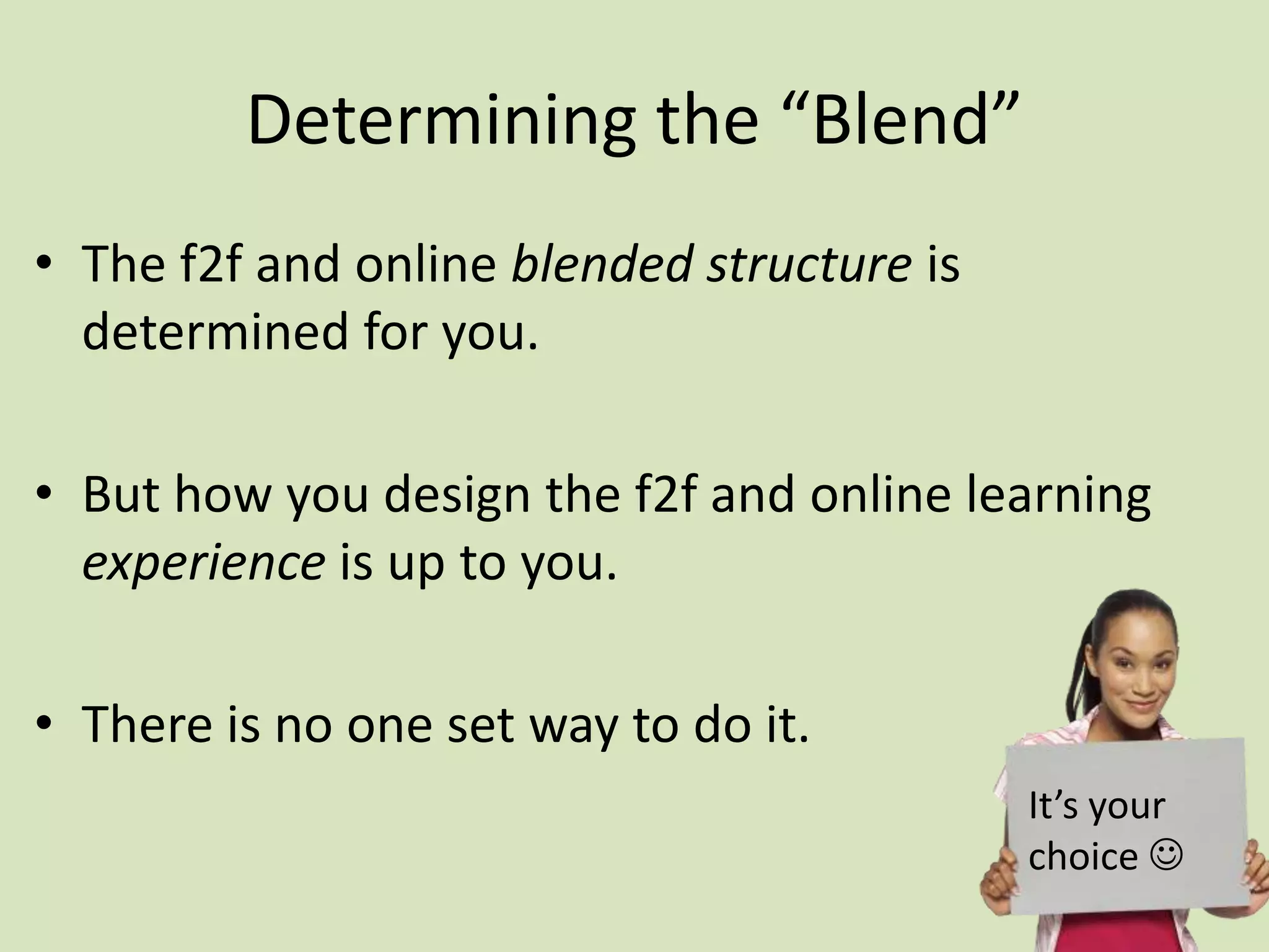 Determining the “Blend”
• The f2f and online blended structure is
determined for you.
• But how you design the f2f and online learning
experience is up to you.
• There is no one set way to do it.
It’s your
choice 
 