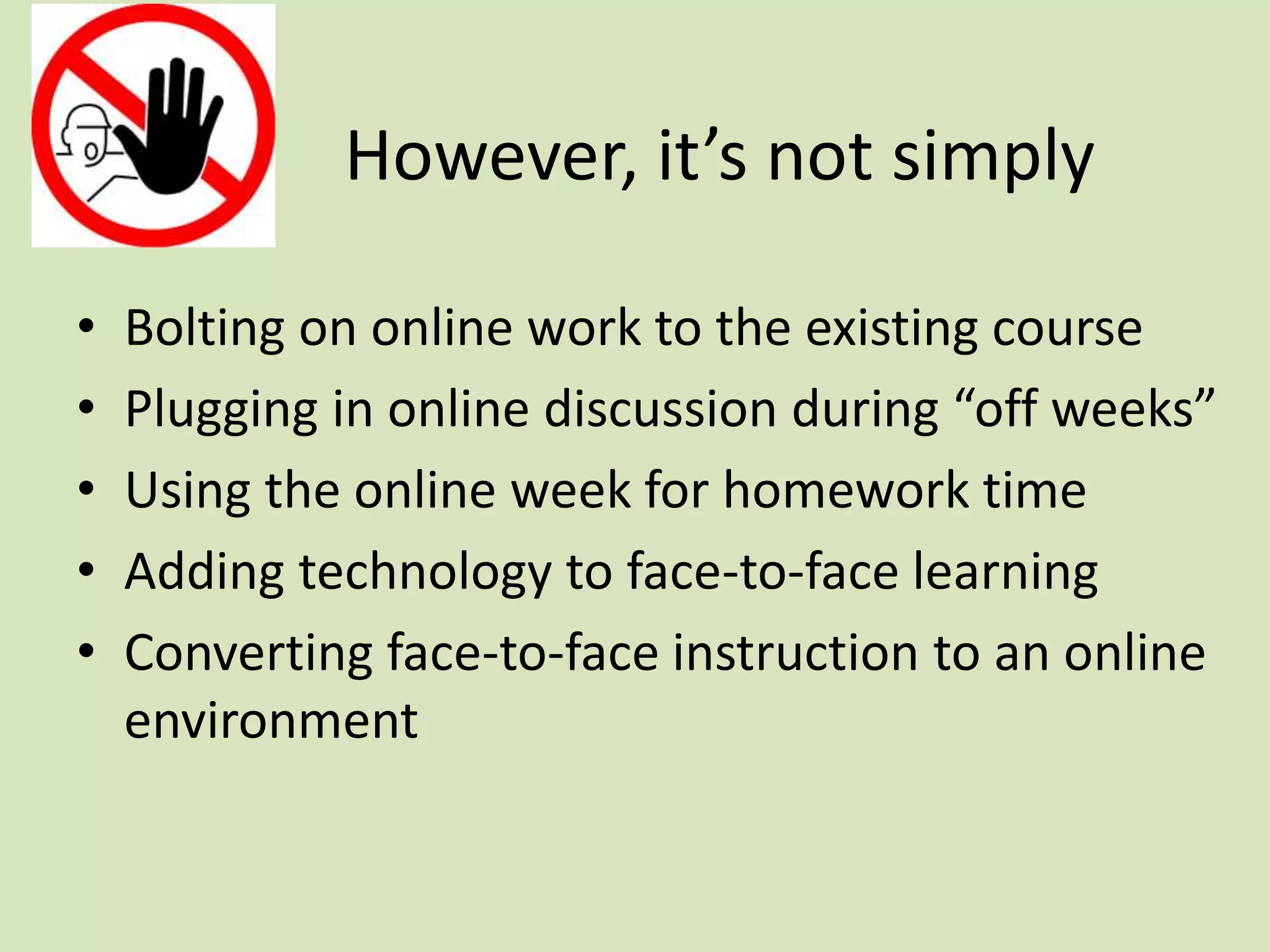 However, it’s not simply
• Bolting on online work to the existing course
• Plugging in online discussion during “off weeks”
• Using the online week for homework time
• Adding technology to face-to-face learning
• Converting face-to-face instruction to an online
environment
 
