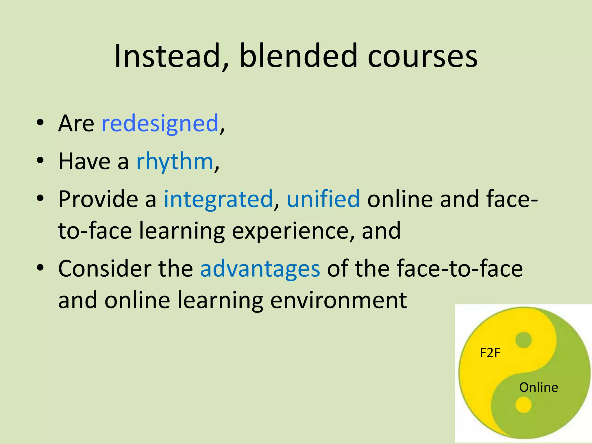 Instead, blended courses
• Are redesigned,
• Have a rhythm,
• Provide a integrated, unified online and face-
to-face learning experience, and
• Consider the advantages of the face-to-face
and online learning environment
F2F
Online
 