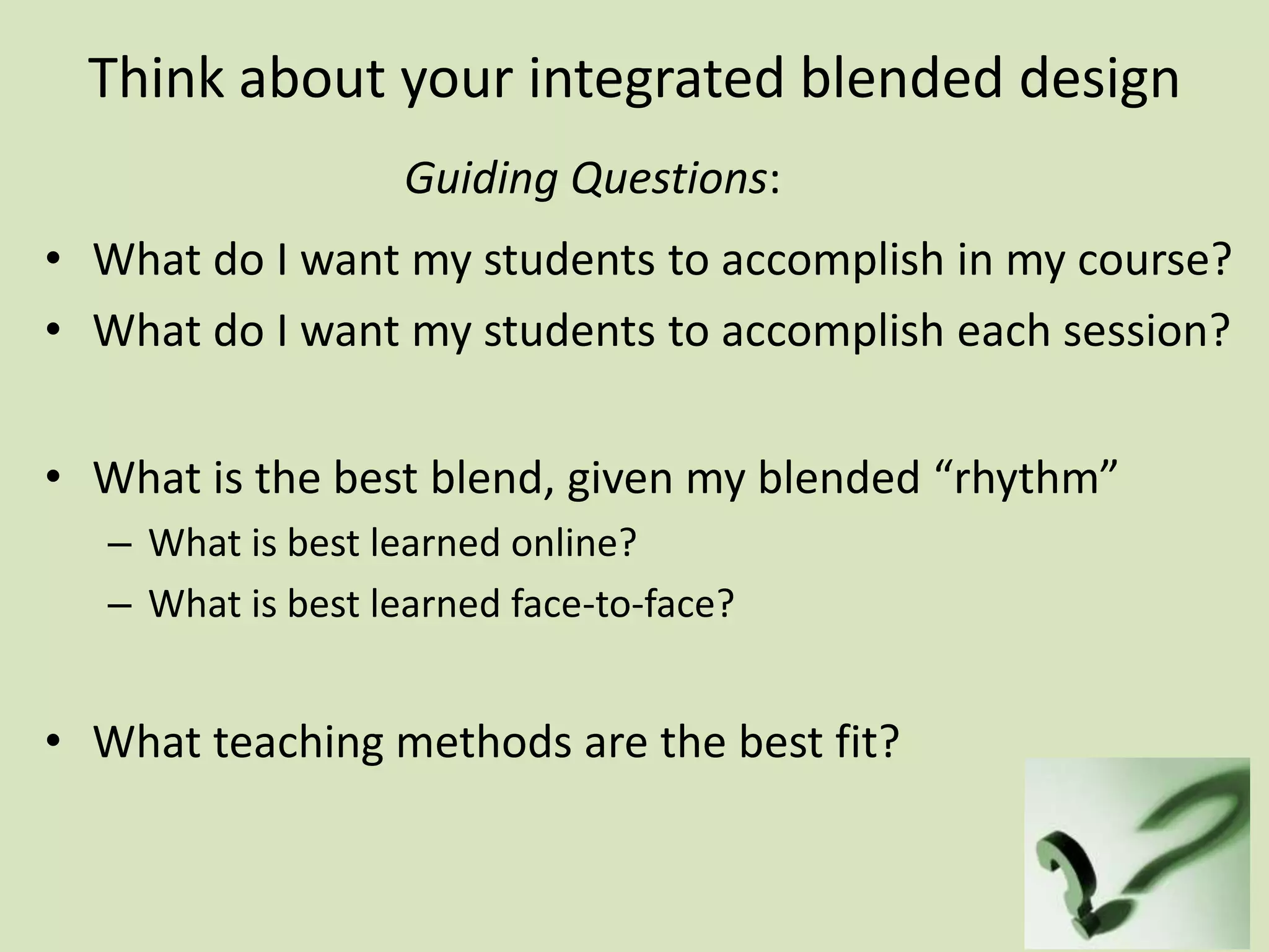 Think about your integrated blended design
• What do I want my students to accomplish in my course?
• What do I want my students to accomplish each session?
• What is the best blend, given my blended “rhythm”
– What is best learned online?
– What is best learned face-to-face?
• What teaching methods are the best fit?
Guiding Questions:
 