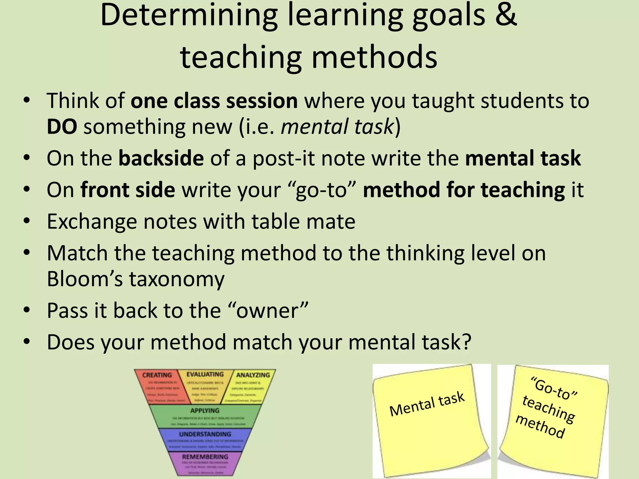 Determining learning goals &
teaching methods
• Think of one class session where you taught students to
DO something new (i.e. mental task)
• On the backside of a post-it note write the mental task
• On front side write your “go-to” method for teaching it
• Exchange notes with table mate
• Match the teaching method to the thinking level on
Bloom’s taxonomy
• Pass it back to the “owner”
• Does your method match your mental task?
 