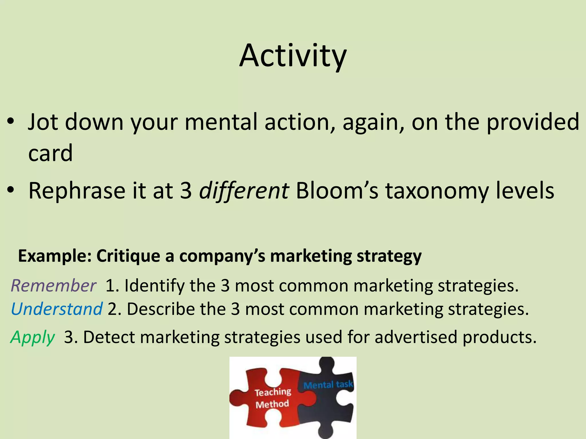 Activity
• Jot down your mental action, again, on the provided
card
• Rephrase it at 3 different Bloom’s taxonomy levels
Example: Critique a company’s marketing strategy
Remember 1. Identify the 3 most common marketing strategies.
Understand 2. Describe the 3 most common marketing strategies.
Apply 3. Detect marketing strategies used for advertised products.
 