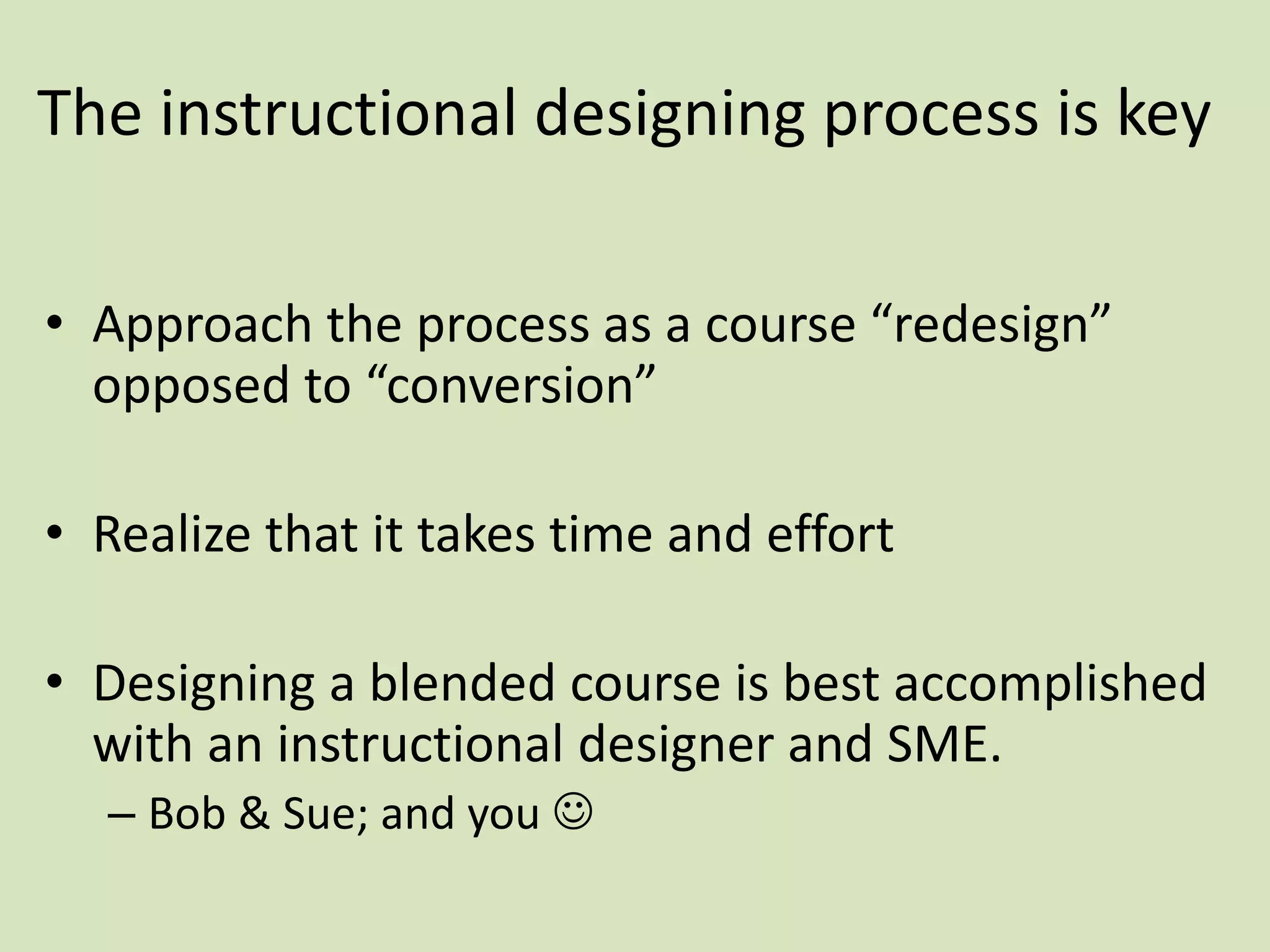 The instructional designing process is key
• Approach the process as a course “redesign”
opposed to “conversion”
• Realize that it takes time and effort
• Designing a blended course is best accomplished
with an instructional designer and SME.
– Bob & Sue; and you 
 
