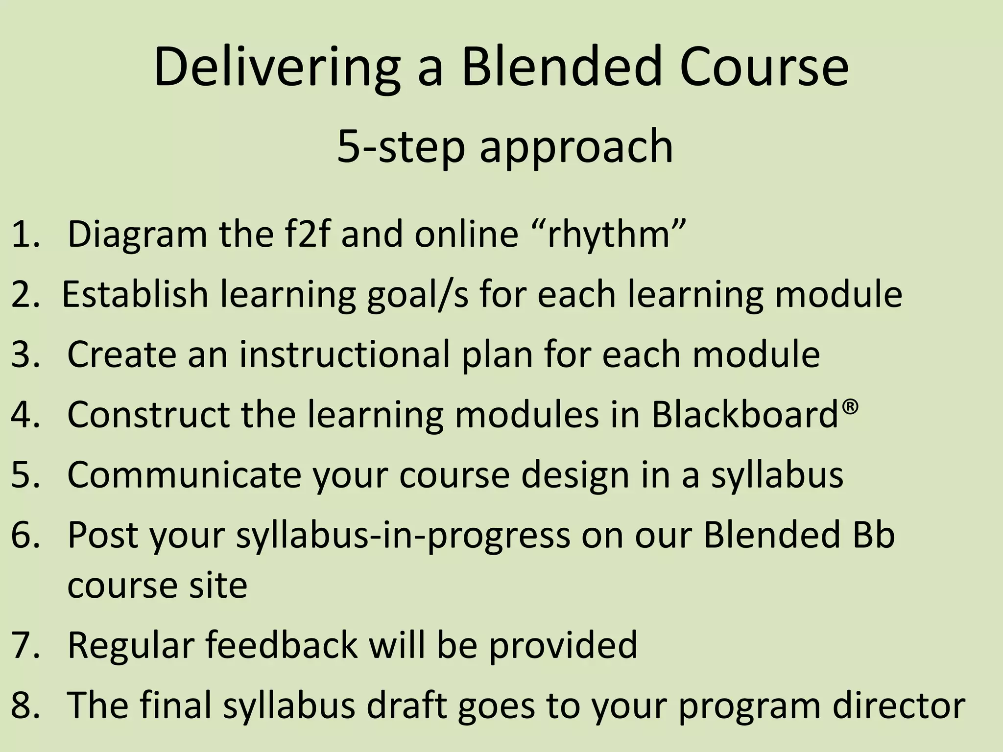 Delivering a Blended Course
5-step approach
1. Diagram the f2f and online “rhythm”
2. Establish learning goal/s for each learning module
3. Create an instructional plan for each module
4. Construct the learning modules in Blackboard®
5. Communicate your course design in a syllabus
6. Post your syllabus-in-progress on our Blended Bb
course site
7. Regular feedback will be provided
8. The final syllabus draft goes to your program director
 