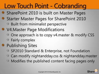 Low Touch Point - CobrandingSharePoint 2010 is built on Master PagesStarter Master Pages for SharePoint 2010 Built from minimalist perspective V4.Master Page ModificationsOne approach is to copy v4.master & modify CSSFairly complexPublishing Sites SP2010 Standard & Enterprise, not FoundationCan modify nightandday.css & nightandday.masterModifies the published content facing pages only