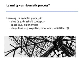 Learning – a rhizomatic process?


Learning is a complex process in:
  - time (e.g. threshold concepts)
  - space (e.g. experiential)
  - ubiquitous (e.g. cognitive, emotional, social (Illeris))
 