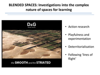 BLENDED SPACES: Investigations into the complex
         nature of spaces for learning



                                 • Action research

                                 • Playfulness and
                                   experimentation

                                 • Deterritorialisation

                                 • Following ‘lines of
                                   flight’
 