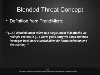 Blended Threat Concept
• Definition from TrendMicro:

“ (…) A blended threat refers to a single threat that attacks via
   multiple vectors (e.g., a worm gains entry via email and then
   leverages back-door vulnerabilities for further infection and
   destruction). “




                                                 Link:
          http://apac.trendmicro.com/apac/threats/enterprise/threats-summary/blended-threats/
 