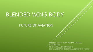 BLENDED WING BODY
FUTURE OF AVIATION
PRESENTED BY:- ASIM KUMAR GHATAK
V SEMESTER
MECHANICAL ENGINEERING
JSS ACADEMY OF TECHNICAL EDUCATION NOIDA
 