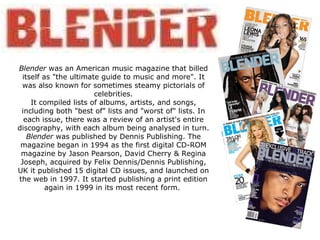 Blender  was an American music magazine that billed itself as &quot;the ultimate guide to music and more&quot;. It was also known for sometimes steamy pictorials of celebrities. It compiled lists of albums, artists, and songs, including both &quot;best of&quot; lists and &quot;worst of&quot; lists. In each issue, there was a review of an artist's entire discography, with each album being analysed in turn. Blender  was published by Dennis Publishing. The magazine began in 1994 as the first digital CD-ROM magazine by Jason Pearson, David Cherry & Regina Joseph, acquired by Felix Dennis/Dennis Publishing, UK it published 15 digital CD issues, and launched on the web in 1997. It started publishing a print edition again in 1999 in its most recent form.  