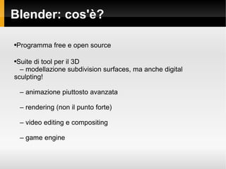 Blender: cos'? Programma free e open source Suite di tool per il 3D C  modellazione subdivision surfaces, ma anche digital  sculpting! C  animazione piuttosto avanzata C  rendering (non il punto forte) C  video editing e compositing C  game engine 