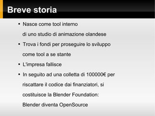 Breve storia Nasce come tool interno di uno studio di animazione olandese Trova i fondi per proseguire lo sviluppo come tool a se stante L'impresa fallisce In seguito ad una colletta di 100000 per riscattare il codice dai finanziatori, si costituisce la Blender Foundation: Blender diventa OpenSource 