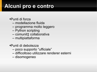 Alcuni pro e contro Punti di forza C  modellazione fluida C  programma molto leggero C  Python scripting C  comunit collaborativa C  multipiattaforma Punti di debolezza C  poco supporto ufficiale C  difficoltoso utilizzare renderer esterni C  disomogeneo 