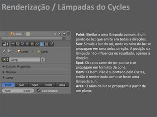 Point: Similar a uma lâmpada comum, é um
ponto de luz que emite em todas a direções.
Sun: Simula a luz do sol, onde os raios de luz se
propagam em uma única direção. A posição da
lâmpada não influencia no resultado, apenas a
direção.
Spot: Os raios saem de um ponto e se
propagam em formato de cone.
Hemi: O Hemi não é suportado pelo Cycles,
então é renderizada como se fosse uma
lâmpada Sun.
Area: O raios de luz se propagam a partir de
um plano.
Renderização / Lâmpadas do Cycles
 