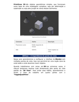 Primitivas 3D são objetos geométricos simples, que funcionam
como base de uma modelagem complexa, seja por deformação e
subdivisão ou seja pela junção de vários desses elementos.
3DView – A importância do ponto de vista
Nessa aula aprenderemos a configurar a interface do Blender com
múltiplos pontos de vista. Isso nos permitirá ter uma noção clara de
onde estão e onde devemos inserir objetos.
Quando trabalhamos com cenas em 3D nas primeiras vezes, é
natural tentarmos resolver tudo diretamente pelo ponto de vista
padrão da "3D View". Para evitar esse hábito, aprenderemos a
dividir a área de trabalho em quatro partes com o
"ToggleQuadView".
 