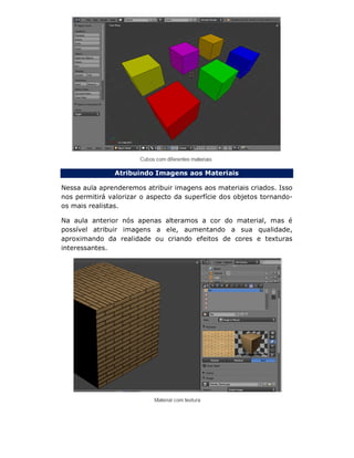 Atribuindo Imagens aos Materiais
Nessa aula aprenderemos atribuir imagens aos materiais criados. Isso
nos permitirá valorizar o aspecto da superfície dos objetos tornando-
os mais realistas.
Na aula anterior nós apenas alteramos a cor do material, mas é
possível atribuir imagens a ele, aumentando a sua qualidade,
aproximando da realidade ou criando efeitos de cores e texturas
interessantes.
 