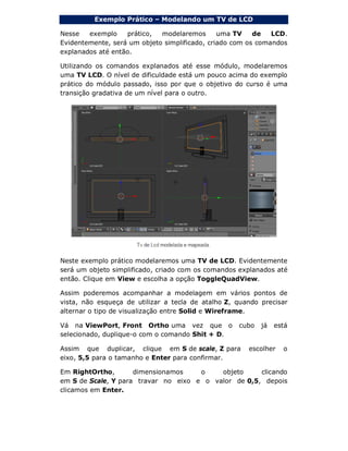 Exemplo Prático – Modelando um TV de LCD
Nesse exemplo prático, modelaremos uma TV de LCD.
Evidentemente, será um objeto simplificado, criado com os comandos
explanados até então.
Utilizando os comandos explanados até esse módulo, modelaremos
uma TV LCD. O nível de dificuldade está um pouco acima do exemplo
prático do módulo passado, isso por que o objetivo do curso é uma
transição gradativa de um nível para o outro.
Neste exemplo prático modelaremos uma TV de LCD. Evidentemente
será um objeto simplificado, criado com os comandos explanados até
então. Clique em View e escolha a opção ToggleQuadView.
Assim poderemos acompanhar a modelagem em vários pontos de
vista, não esqueça de utilizar a tecla de atalho Z, quando precisar
alternar o tipo de visualização entre Solid e Wireframe.
Vá na ViewPort, Front Ortho uma vez que o cubo já está
selecionado, duplique-o com o comando Shit + D.
Assim que duplicar, clique em S de scale, Z para escolher o
eixo, 5,5 para o tamanho e Enter para confirmar.
Em RightOrtho, dimensionamos o objeto clicando
em S de Scale, Y para travar no eixo e o valor de 0,5, depois
clicamos em Enter.
 