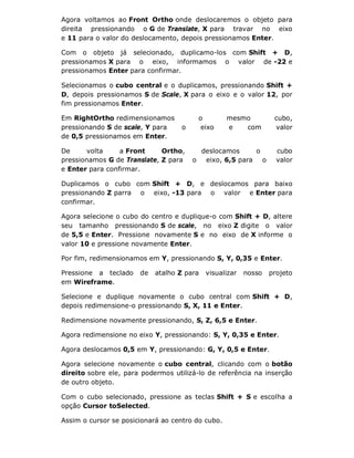 Agora voltamos ao Front Ortho onde deslocaremos o objeto para
direita pressionando o G de Translate, X para travar no eixo
e 11 para o valor do deslocamento, depois pressionamos Enter.
Com o objeto já selecionado, duplicamo-los com Shift + D,
pressionamos X para o eixo, informamos o valor de -22 e
pressionamos Enter para confirmar.
Selecionamos o cubo central e o duplicamos, pressionando Shift +
D, depois pressionamos S de Scale, X para o eixo e o valor 12, por
fim pressionamos Enter.
Em RightOrtho redimensionamos o mesmo cubo,
pressionando S de scale, Y para o eixo e com valor
de 0,5 pressionamos em Enter.
De volta a Front Ortho, deslocamos o cubo
pressionamos G de Translate, Z para o eixo, 6,5 para o valor
e Enter para confirmar.
Duplicamos o cubo com Shift + D, e deslocamos para baixo
pressionando Z parra o eixo, -13 para o valor e Enter para
confirmar.
Agora selecione o cubo do centro e duplique-o com Shift + D, altere
seu tamanho pressionando S de scale, no eixo Z digite o valor
de 5,5 e Enter. Pressione novamente S e no eixo de X informe o
valor 10 e pressione novamente Enter.
Por fim, redimensionamos em Y, pressionando S, Y, 0,35 e Enter.
Pressione a teclado de atalho Z para visualizar nosso projeto
em Wireframe.
Selecione e duplique novamente o cubo central com Shift + D,
depois redimensione-o pressionando S, X, 11 e Enter.
Redimensione novamente pressionando, S, Z, 6,5 e Enter.
Agora redimensione no eixo Y, pressionando: S, Y, 0,35 e Enter.
Agora deslocamos 0,5 em Y, pressionando: G, Y, 0,5 e Enter.
Agora selecione novamente o cubo central, clicando com o botão
direito sobre ele, para podermos utilizá-lo de referência na inserção
de outro objeto.
Com o cubo selecionado, pressione as teclas Shift + S e escolha a
opção Cursor toSelected.
Assim o cursor se posicionará ao centro do cubo.
 