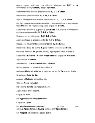 Agora vamos adicionar um cilindro, clicando em Shift + A,
escolhendo a opção Mesh, depois Cylinder.
Redimensione o cilindro pressionando: S, Z, 2 e Enter.
Desloque-o pressionando: G, Z, -6,5 e Enter.
Agora, desloque-o novamente pressionando: G, Y 1,5 e Enter.
Por fim, apagamos o cubo ao centro, selecionando-o e apertando a
tecla Delete, na opção que aparece clique em Delete.
Selecione o cilindro e duplique-o com Shift + D, depois redimensione
o mesmo pressionando: S, Z, 0,1 e Enter.
Desloque-o, pressionando: G, Z -2,2 e Enter.
Agora desloque-o, pressionando: S, X, 7 e Enter.
Desloque-o novamente pressionando: S, Y, 3 e Enter.
Pressione a tecla de atalho Z, para voltar a visualização Solid.
O básico de nossa TV já está pronto, agora precisamos mapeá-la.
Selecione a Base da TV e em Propriedades, clique em Material.
Agora clique em New.
Atribua uma cor Cinza escura em Diffuse.
Defina o nome do material para plástico.
Atribua o Material plástico a todas as partes da TV, menos à tela.
Selecione a Tela da TV.
Apague o Material atribuído a ela.
Crie um Novo Material.
Dê o nome de tela ao material criado.
Agora clique em Texture.
Clique em New.
Em Type escolha ImageorMovie.
Clique em Open.
Em arquivos-cursosblender, procure pelo
arquivo Aprendamais_TV.jpg e clique em Open Image.
Em Projection, escolha a opção Cube.
 