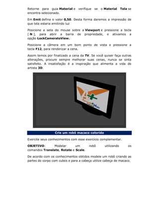 Retorne para guia Material e verifique se o Material Tela se
encontra selecionado.
Em Emit defina o valor 0,50. Desta forma daremos a impressão de
que tela estaria emitindo luz
Posicione a seta do mouse sobre a Viewport e pressione a tecla
[ N ], para abrir a barra de propriedade, e ativamos a
opção LockCameratoView.
Posicione a câmera em um bom ponto de vista e pressione a
tecla F12, para renderizar a cena.
Assim temos por finalizado a cena da TV. Se você quiser faça outras
alterações, procure sempre melhorar suas cenas, nunca se sinta
satisfeito. A insatisfação é a inspiração que alimenta a vida do
artista 3D.
Crie um robô macaco colorido
Exercite seus conhecimentos com esse exercício complementar.
OBJETIVO: Modelar um robô utilizando os
comandos Translate, Rotate e Scale.
De acordo com os conhecimentos obtidos modele um robô criando as
partes do corpo com cubos e para a cabeça utilize cabeça de macaco.
 