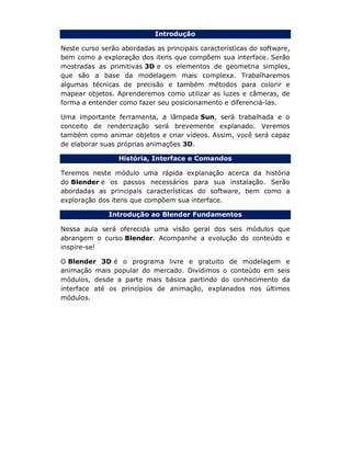 Introdução
Neste curso serão abordadas as principais características do software,
bem como a exploração dos itens que compõem sua interface. Serão
mostradas as primitivas 3D e os elementos de geometria simples,
que são a base da modelagem mais complexa. Trabalharemos
algumas técnicas de precisão e também métodos para colorir e
mapear objetos. Aprenderemos como utilizar as luzes e câmeras, de
forma a entender como fazer seu posicionamento e diferenciá-las.
Uma importante ferramenta, a lâmpada Sun, será trabalhada e o
conceito de renderização será brevemente explanado. Veremos
também como animar objetos e criar vídeos. Assim, você será capaz
de elaborar suas próprias animações 3D.
História, Interface e Comandos
Teremos neste módulo uma rápida explanação acerca da história
do Blender e os passos necessários para sua instalação. Serão
abordadas as principais características do software, bem como a
exploração dos itens que compõem sua interface.
Introdução ao Blender Fundamentos
Nessa aula será oferecida uma visão geral dos seis módulos que
abrangem o curso Blender. Acompanhe a evolução do conteúdo e
inspire-se!
O Blender 3D é o programa livre e gratuito de modelagem e
animação mais popular do mercado. Dividimos o conteúdo em seis
módulos, desde a parte mais básica partindo do conhecimento da
interface até os princípios de animação, explanados nos últimos
módulos.
 