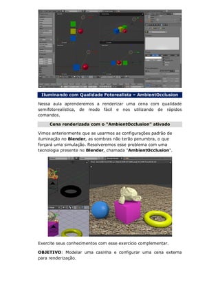 Iluminando com Qualidade Fotorealista – AmbientOcclusion
Nessa aula aprenderemos a renderizar uma cena com qualidade
semifotorealística, de modo fácil e nos utilizando de rápidos
comandos.
Cena renderizada com o "AmbientOcclusion" ativado
Vimos anteriormente que se usarmos as configurações padrão de
iluminação no Blender, as sombras não terão penumbra, o que
forçará uma simulação. Resolveremos esse problema com uma
tecnologia presente no Blender, chamada "AmbientOcclusion".
Exercite seus conhecimentos com esse exercício complementar.
OBJETIVO: Modelar uma casinha e configurar uma cena externa
para renderização.
 