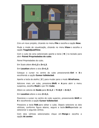Crie um novo projeto, clicando no menu File e escolha a opção New.
Mude o modo de visualização, clicando no menu View e escolha a
opção ToggleQuadView.
Com o cubo da cena selecionado aperte a tecla [ N ] no teclado para
abrir Painel Propriedades do cubo.
Painel Propriedades do cubo.
Em Scale altere X=1,2 e Z=1,2.
Em Location altere o eixo Z=1,2.
Coloque o cursor no centro do cubo pressionando Ctrl + S e
escolhendo a opção Cursor toSelected.
Aperte a tecla de atalho [ Z ] para mudar para o modo Wireframe.
Adicione mais um cubo, pressione Shift + A para abrir o menu
suspenso, escolha Mesh e por fim Cube.
Altere os valores de Scale para X=1,2 > Y=0,9 > Z=0,7.
Em Location altere o eixo Z=3,1.
Posicione o cursor no centro do cubo superior, pressionando Shift +
S e escolhendo a opção Cursor toSelected.
Pressione a tecla TAB para editar o cubo. Depois selecione os dois
vértices, conforme figura abaixo, segure a tecla Shiftapertada ao
selecionar o segundo vértice.
Com dois vértices selecionados clique em Merge e escolha a
opção At center.
 