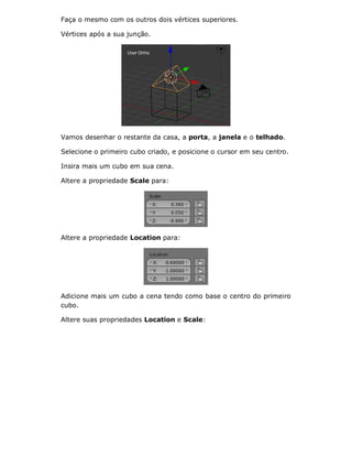 Faça o mesmo com os outros dois vértices superiores.
Vértices após a sua junção.
Vamos desenhar o restante da casa, a porta, a janela e o telhado.
Selecione o primeiro cubo criado, e posicione o cursor em seu centro.
Insira mais um cubo em sua cena.
Altere a propriedade Scale para:
Altere a propriedade Location para:
Adicione mais um cubo a cena tendo como base o centro do primeiro
cubo.
Altere suas propriedades Location e Scale:
 