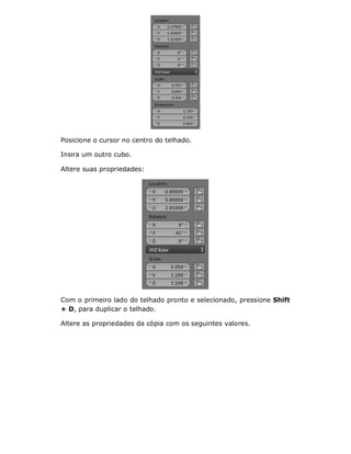 Posicione o cursor no centro do telhado.
Insira um outro cubo.
Altere suas propriedades:
Com o primeiro lado do telhado pronto e selecionado, pressione Shift
+ D, para duplicar o telhado.
Altere as propriedades da cópia com os seguintes valores.
 