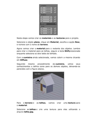Nesta etapa vamos criar os materiais e as texturas para o projeto.
Selecione o objeto plane, clique em Material, escolha a opção New,
e nomeie com o nome de terreno.
Agora vamos criar o material para o restante dos objetos. Lembre
para criar o material para as telhas, segure a tecla Shiftpressionada
enquanto seleciona os dois lados do telhado.
Com a cumieira ainda selecionada, vamos colorir a mesma clicando
em Diffuse.
Seguindo mesmo procedimento da cumieira, utilize seus
conhecimentos e defina cores para os demais objetos, deixando-os
parecidos com a figura abaixo.
Para o terreno e as telhas, vamos criar uma textura para
o material.
Selecione as telhas e crie uma textura para elas utilizando o
arquivo telha.jpg.
 