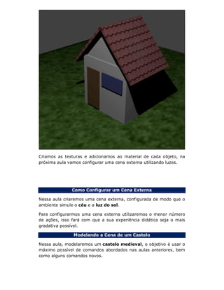 Criamos as texturas e adicionamos ao material de cada objeto, na
próxima aula vamos configurar uma cena externa utilizando luzes.
Como Configurar um Cena Externa
Nessa aula criaremos uma cena externa, configurada de modo que o
ambiente simule o céu e a luz do sol.
Para configurarmos uma cena externa utilizaremos o menor número
de ações, isso fará com que a sua experiência didática seja o mais
gradativa possível.
Modelando a Cena de um Castelo
Nessa aula, modelaremos um castelo medieval, o objetivo é usar o
máximo possível de comandos abordados nas aulas anteriores, bem
como alguns comandos novos.
 