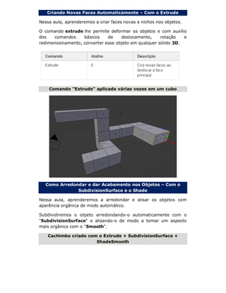 Criando Novas Faces Automaticamente – Com o Extrude
Nessa aula, aprenderemos a criar faces novas e nichos nos objetos.
O comando extrude lhe permite deformar os objetos e com auxílio
dos comandos básicos de deslocamento, rotação e
redimensionamento, converter esse objeto em qualquer sólido 3D.
Comando "Extrude" aplicado várias vezes em um cubo
Como Arredondar e dar Acabamento nos Objetos – Com o
SubdivisionSurface e o Shade
Nessa aula, aprenderemos a arredondar e alisar os objetos com
aparência orgânica de modo automático.
Subdividiremos o objeto arredondando-o automaticamente com o
"SubdivisionSurface" e alisando-o de modo a tomar um aspecto
mais orgânico com o "Smooth".
Cachimbo criado com o Extrude + SubdivisionSurface +
ShadeSmooth
 