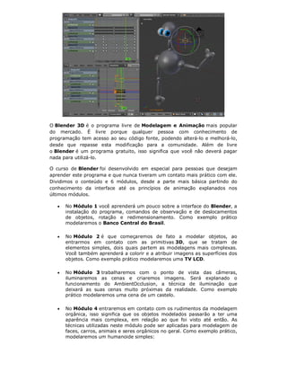 O Blender 3D é o programa livre de Modelagem e Animação mais popular
do mercado. É livre porque qualquer pessoa com conhecimento de
programação tem acesso ao seu código fonte, podendo alterá-lo e melhorá-lo,
desde que repasse esta modificação para a comunidade. Além de livre
o Blender é um programa gratuito, isso significa que você não deverá pagar
nada para utilizá-lo.
O curso de Blender foi desenvolvido em especial para pessoas que desejam
aprender este programa e que nunca tiveram um contato mais prático com ele.
Dividimos o conteúdo e 6 módulos, desde a parte mais básica partindo do
conhecimento da interface até os princípios de animação explanados nos
últimos módulos.
 No Módulo 1 você aprenderá um pouco sobre a interface do Blender, a
instalação do programa, comandos de observação e de deslocamentos
de objetos, rotação e redimensionamento. Como exemplo prático
modelaremos o Banco Central do Brasil.
 No Módulo 2 é que começaremos de fato a modelar objetos, ao
entrarmos em contato com as primitivas 3D, que se tratam de
elementos simples, dois quais partem as modelagens mais complexas.
Você também aprenderá a colorir e a atribuir imagens as superfícies dos
objetos. Como exemplo prático modelaremos uma TV LCD.
 No Módulo 3 trabalharemos com o ponto de vista das câmeras,
iluminaremos as cenas e criaremos imagens. Será explanado o
funcionamento do AmbientOcclusion, a técnica de iluminação que
deixará as suas cenas muito próximas da realidade. Como exemplo
prático modelaremos uma cena de um castelo.
 No Módulo 4 entraremos em contato com os rudimentos da modelagem
orgânica, isso significa que os objetos modelados passarão a ter uma
aparência mais complexa, em relação ao que foi visto até então. As
técnicas utilizadas neste módulo pode ser aplicadas para modelagem de
faces, carros, animais e seres orgânicos no geral. Como exemplo prático,
modelaremos um humanoide simples:
 