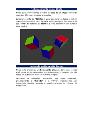 Multimapeamento em um Objeto
Nessa aula aprenderemos a colorir as faces de um objeto utilizando
materiais diferentes em cada uma delas.
Lançaremos mão do "EditMode" para selecionar as faces e atribuir
diferentes materiais a elas. Também aprenderemos o funcionamento
dos "slots" de materiais do Blender e como alternar de um material
para o outro.
Modelando um Humanoide Simples
Nessa aula criaremos um humanoide simples. Com essa técnica
você estará apto a desenvolver modelagens mais complexas que vão
desde um automóvel a um ser humano completo.
Utilizando os comandos explanados nas aulas anteriores,
principalmente o "Extrude" e o "Mirror" modelaremos um
humanoide simples, visando o aperfeiçoamento da técnica de
modelagem.
 