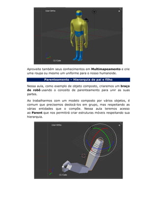 Aproveite também seus conhecimentos em Multimapeamento e crie
uma roupa ou mesmo um uniforme para o nosso humanoide.
Parenteamento – Hierarquia de pai e filho
Nessa aula, como exemplo de objeto composto, criaremos um braço
de robô usando o conceito de parenteamento para unir as suas
partes.
Ao trabalharmos com um modelo composto por vários objetos, é
comum que precisemos deslocá-los em grupo, mas respeitando as
várias entidades que o compõe. Nessa aula teremos acesso
ao Parent que nos permitirá criar estruturas móveis respeitando sua
hierarquia.
 